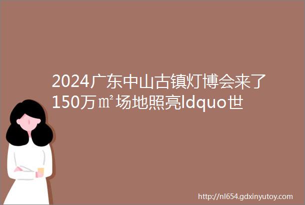 2024广东中山古镇灯博会来了150万㎡场地照亮ldquo世界rdquo