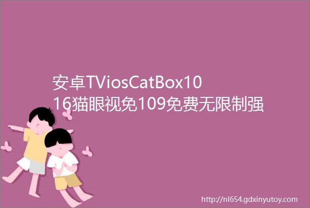 安卓TViosCatBox1016猫眼视免109免费无限制强啊内植赶快体验
