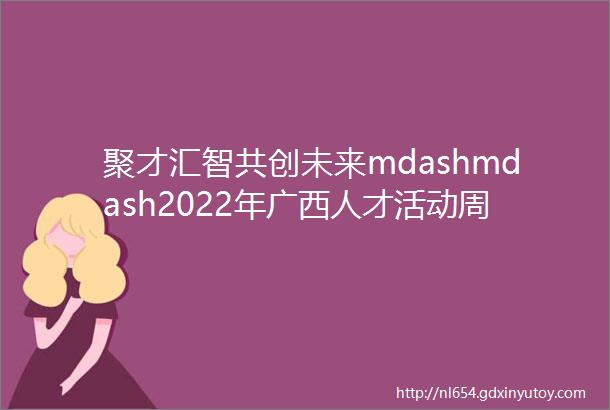 聚才汇智共创未来mdashmdash2022年广西人才活动周盛大开幕