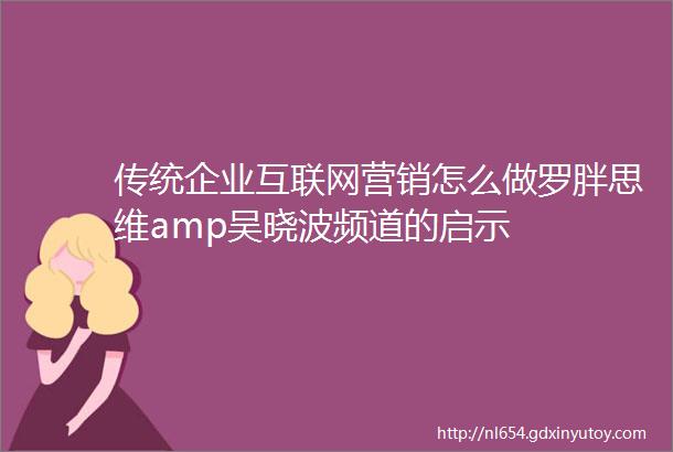 传统企业互联网营销怎么做罗胖思维amp吴晓波频道的启示