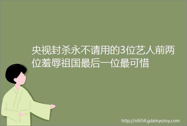 央视封杀永不请用的3位艺人前两位羞辱祖国最后一位最可惜