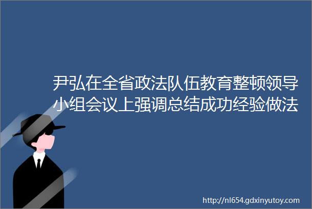 尹弘在全省政法队伍教育整顿领导小组会议上强调总结成功经验做法构建常治长效机制推动政法队伍教育整顿取得更大成效