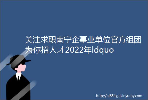 关注求职南宁企事业单位官方组团为你招人才2022年ldquo广西籍学子回家看看rdquo活动火热报名中