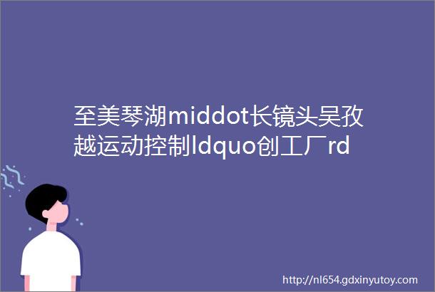 至美琴湖middot长镜头吴孜越运动控制ldquo创工厂rdquo的ldquo造梦者rdquo