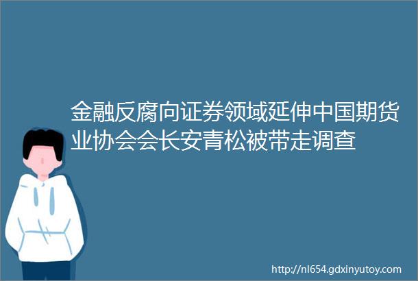 金融反腐向证券领域延伸中国期货业协会会长安青松被带走调查