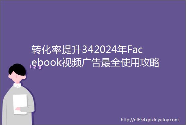 转化率提升342024年Facebook视频广告最全使用攻略请查收