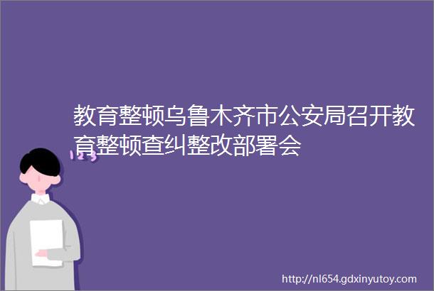 教育整顿乌鲁木齐市公安局召开教育整顿查纠整改部署会