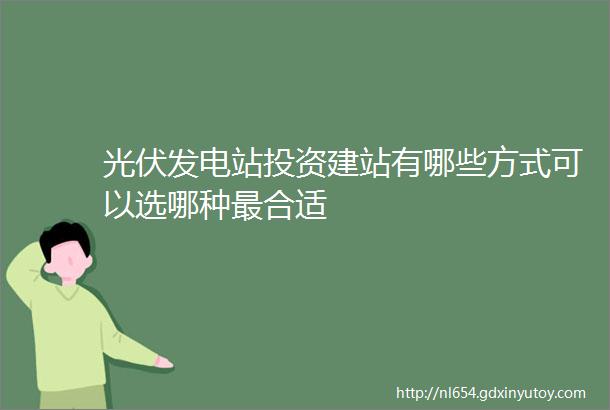 光伏发电站投资建站有哪些方式可以选哪种最合适