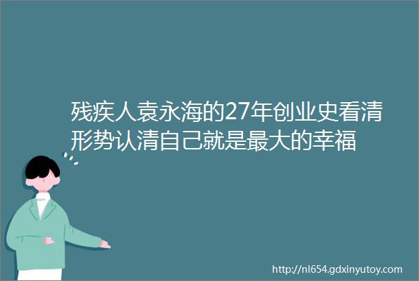 残疾人袁永海的27年创业史看清形势认清自己就是最大的幸福